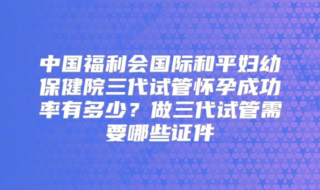 中国福利会国际和平妇幼保健院三代试管怀孕成功率有多少？做三代试管需要哪些证件