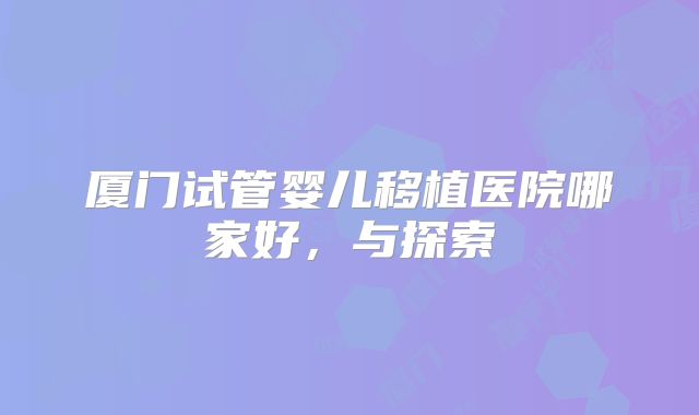 厦门试管婴儿移植医院哪家好，与探索