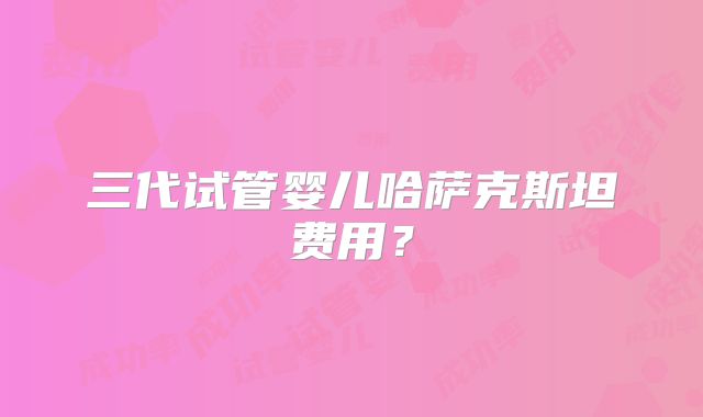 三代试管婴儿哈萨克斯坦费用？