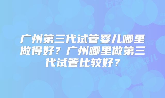 广州第三代试管婴儿哪里做得好？广州哪里做第三代试管比较好？