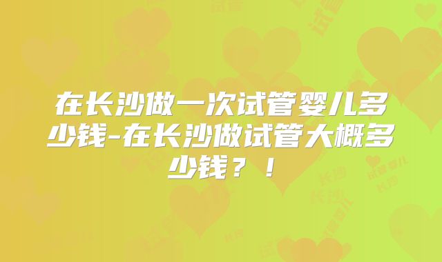 在长沙做一次试管婴儿多少钱-在长沙做试管大概多少钱？！