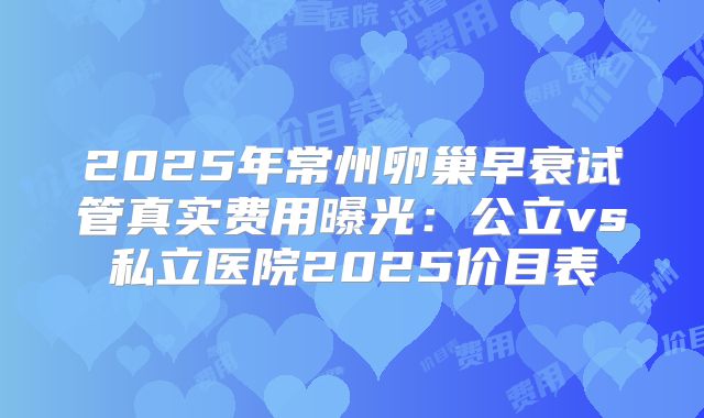 2025年常州卵巢早衰试管真实费用曝光：公立vs私立医院2025价目表