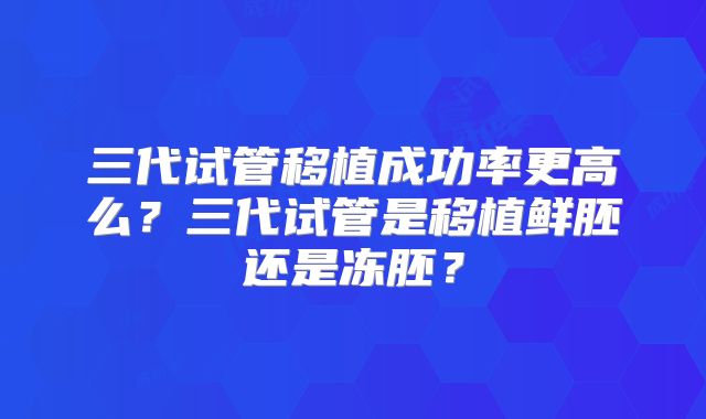 三代试管移植成功率更高么?三代试管是移植鲜胚还是冻胚?