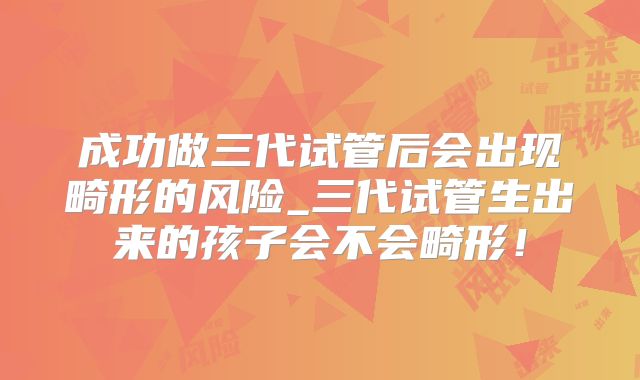 成功做三代试管后会出现畸形的风险_三代试管生出来的孩子会不会畸形！