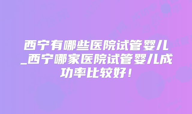 西宁有哪些医院试管婴儿_西宁哪家医院试管婴儿成功率比较好!