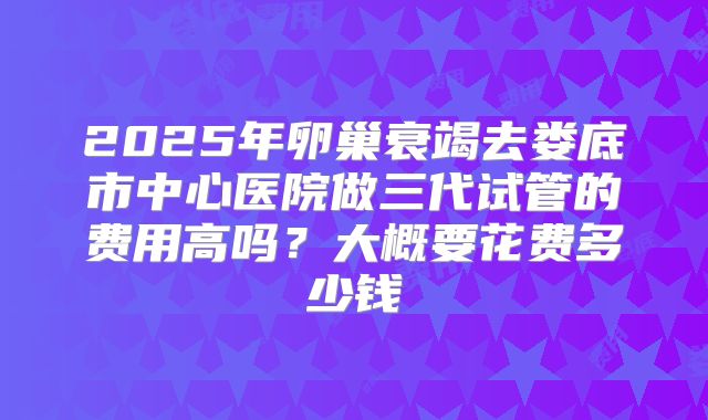 2025年卵巢衰竭去娄底市中心医院做三代试管的费用高吗?大概要花费多少钱