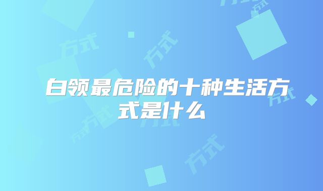​白领最危险的十种生活方式是什么