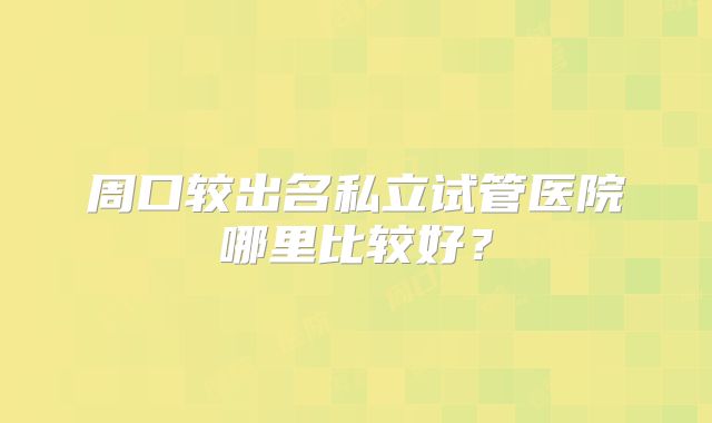 周口较出名私立试管医院哪里比较好?