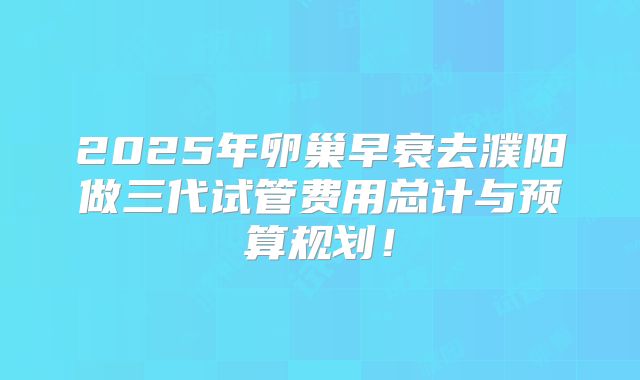 2025年卵巢早衰去濮阳做三代试管费用总计与预算规划！