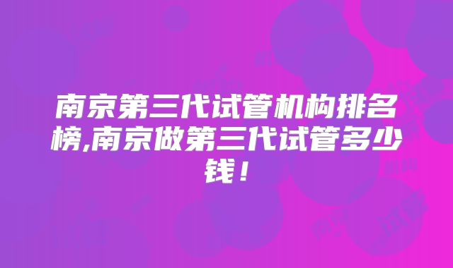南京第三代试管机构排名榜,南京做第三代试管多少钱!