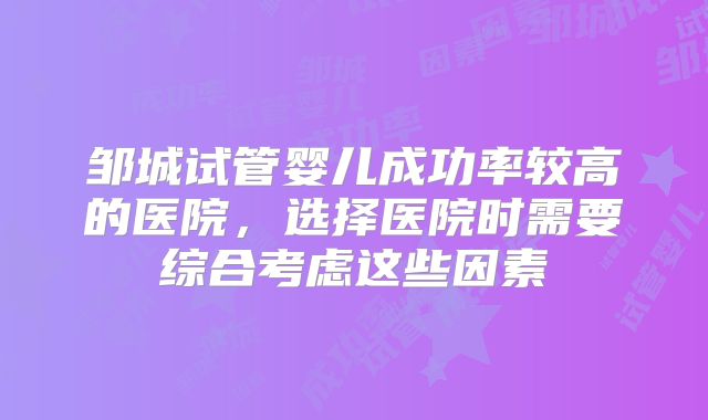 邹城试管婴儿成功率较高的医院，选择医院时需要综合考虑这些因素