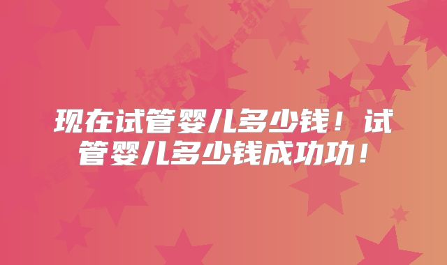 现在试管婴儿多少钱！试管婴儿多少钱成功功！