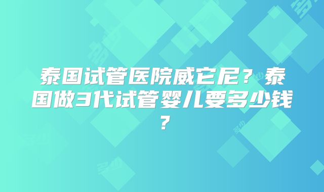 泰国试管医院威它尼？泰国做3代试管婴儿要多少钱？