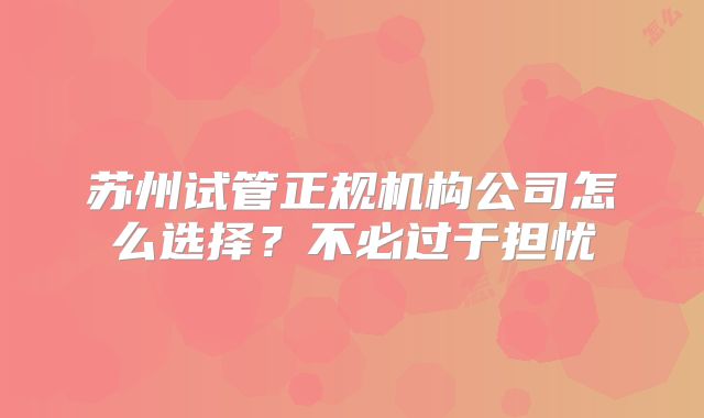 苏州试管正规机构公司怎么选择？不必过于担忧