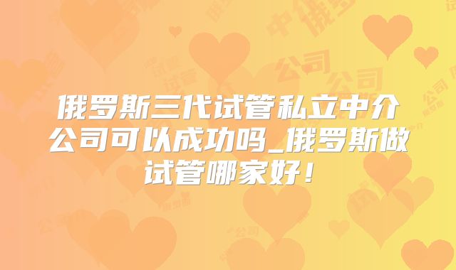 俄罗斯三代试管私立中介公司可以成功吗_俄罗斯做试管哪家好！