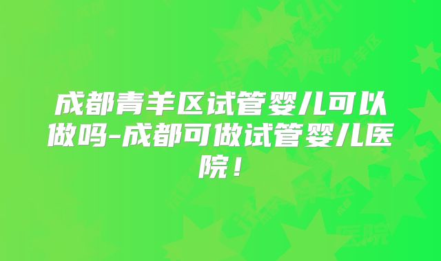 成都青羊区试管婴儿可以做吗-成都可做试管婴儿医院！