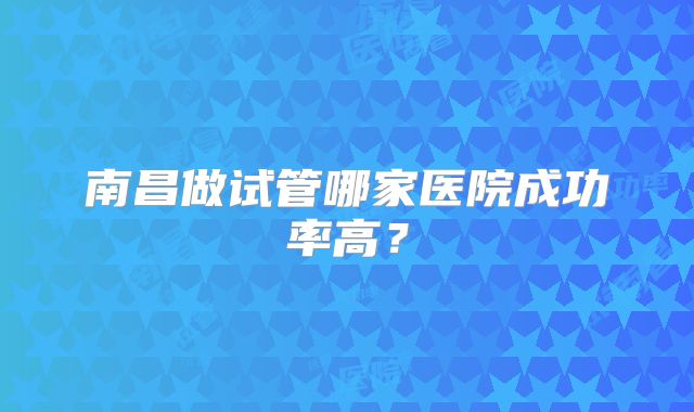 南昌做试管哪家医院成功率高?