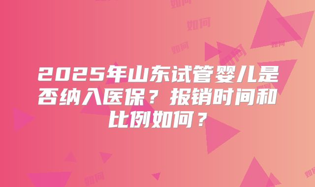 2025年山东试管婴儿是否纳入医保?报销时间和比例如何?