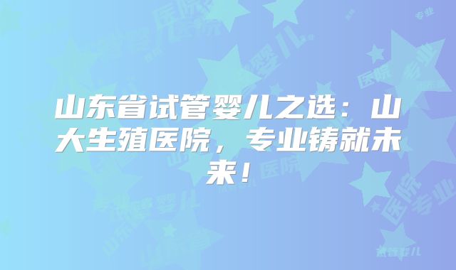山东省试管婴儿之选：山大生殖医院，专业铸就未来！