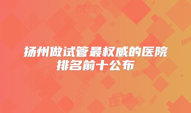 扬州做试管最权威的医院排名前十公布