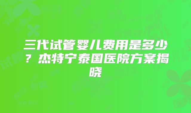 三代试管婴儿费用是多少？杰特宁泰国医院方案揭晓