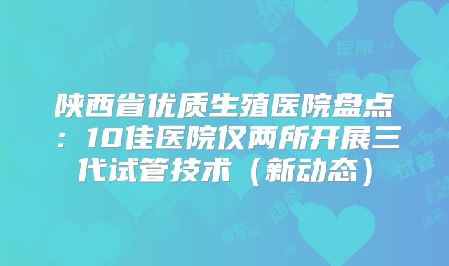 陕西省优质生殖医院盘点:10佳医院仅两所开展三代试管技术(新动态)