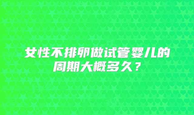 女性不排卵做试管婴儿的周期大概多久?