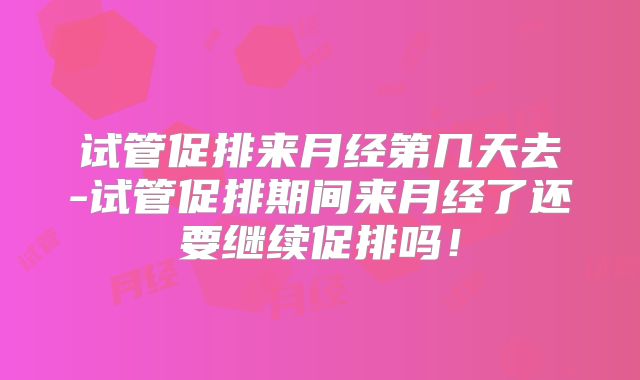 试管促排来月经第几天去-试管促排期间来月经了还要继续促排吗!