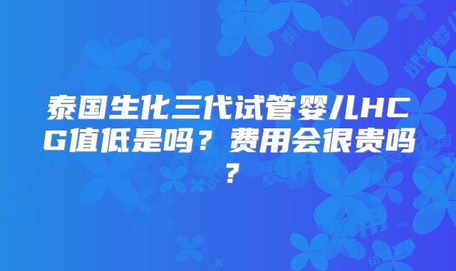 泰国生化三代试管婴儿HCG值低是吗？费用会很贵吗？