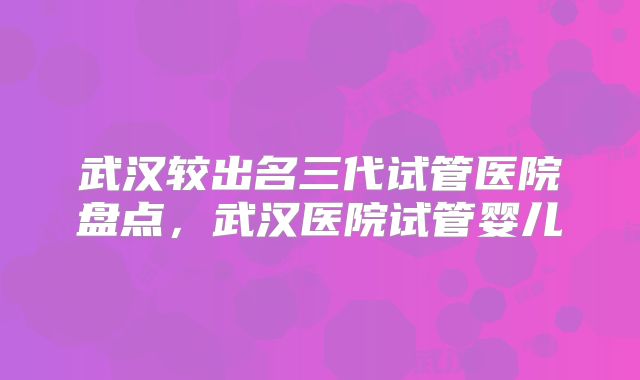 武汉较出名三代试管医院盘点,武汉医院试管婴儿