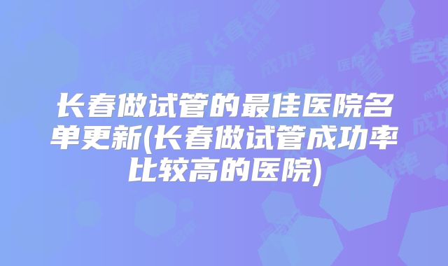 长春做试管的最佳医院名单更新(长春做试管成功率比较高的医院)