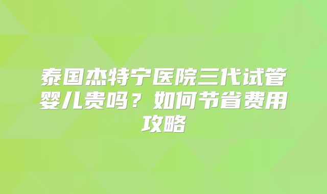 泰国杰特宁医院三代试管婴儿贵吗?如何节省费用攻略