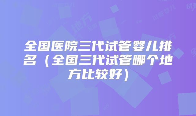 全国医院三代试管婴儿排名（全国三代试管哪个地方比较好）