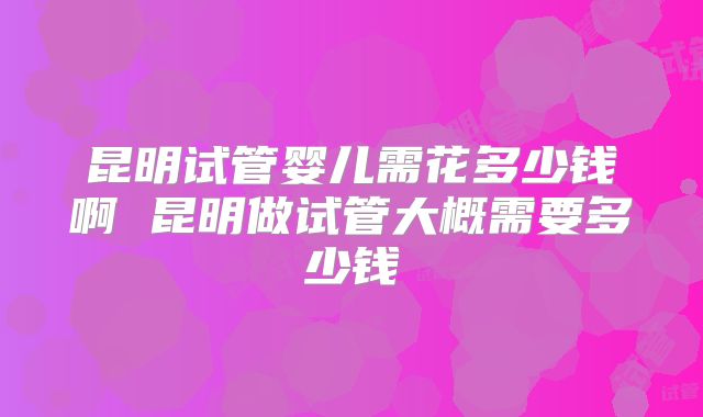 昆明试管婴儿需花多少钱啊 昆明做试管大概需要多少钱