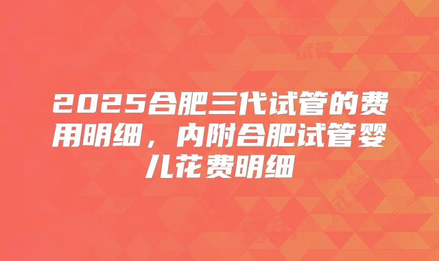 2025合肥三代试管的费用明细，内附合肥试管婴儿花费明细