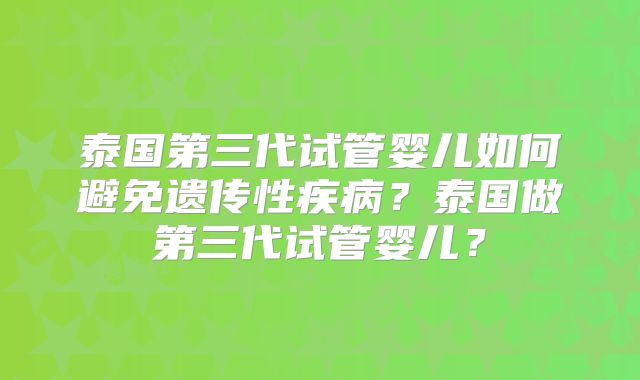 泰国第三代试管婴儿如何避免遗传性疾病？泰国做第三代试管婴儿？