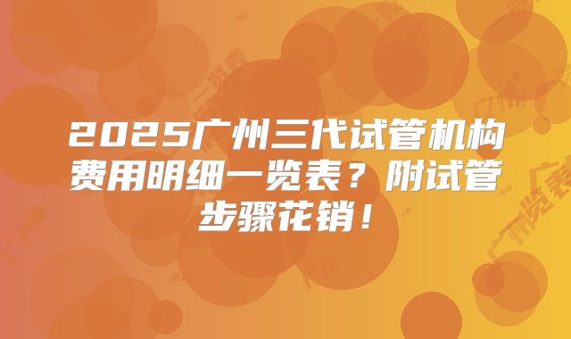 2025广州三代试管机构费用明细一览表？附试管步骤花销！