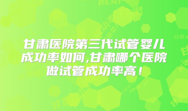甘肃医院第三代试管婴儿成功率如何,甘肃哪个医院做试管成功率高!