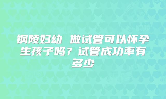 铜陵妇幼 做试管可以怀孕生孩子吗?试管成功率有多少