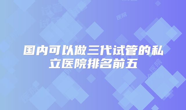 国内可以做三代试管的私立医院排名前五