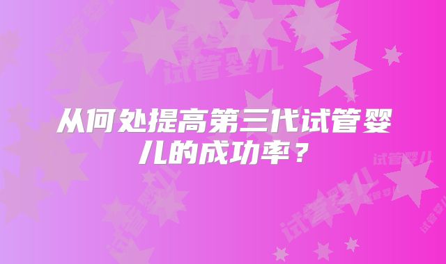 从何处提高第三代试管婴儿的成功率？