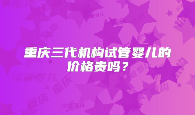 重庆三代机构试管婴儿的价格贵吗？