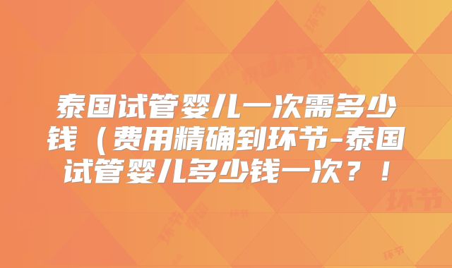泰国试管婴儿一次需多少钱(费用精确到环节-泰国试管婴儿多少钱一次?!