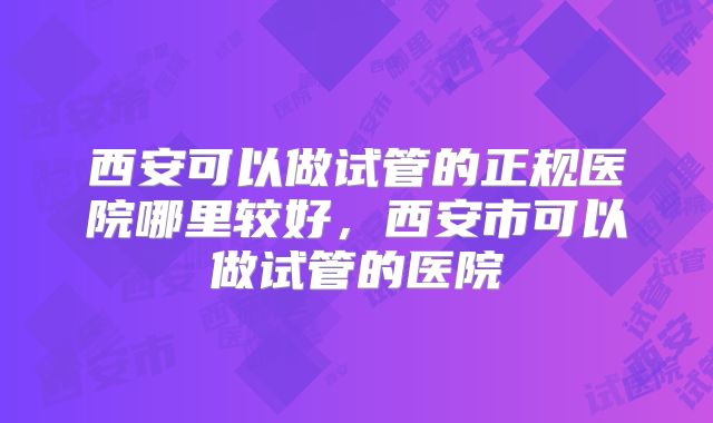 西安可以做试管的正规医院哪里较好，西安市可以做试管的医院