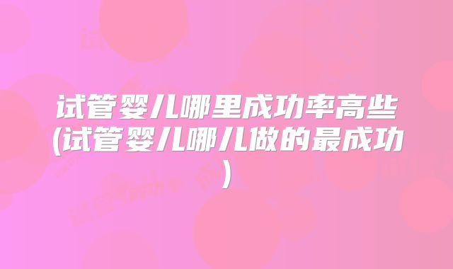 试管婴儿哪里成功率高些(试管婴儿哪儿做的最成功)