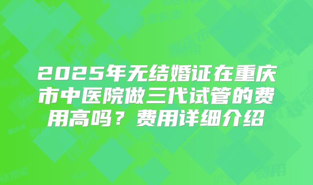 2025年无结婚证在重庆市中医院做三代试管的费用高吗？费用详细介绍