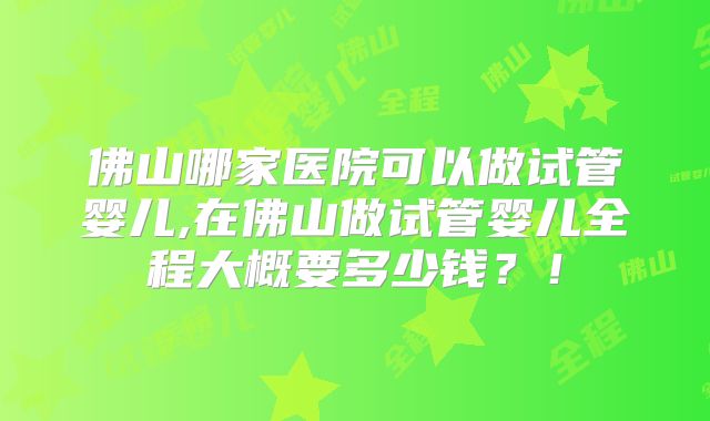 佛山哪家医院可以做试管婴儿,在佛山做试管婴儿全程大概要多少钱?!