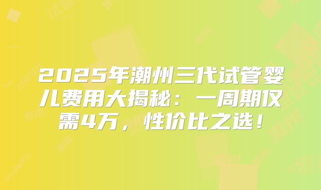 2025年潮州三代试管婴儿费用大揭秘：一周期仅需4万，性价比之选！
