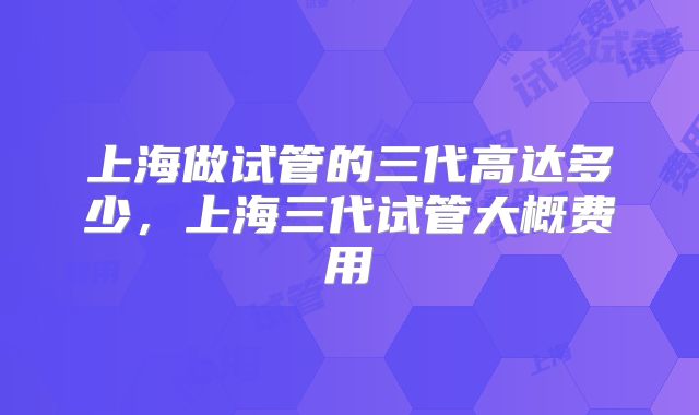 上海做试管的三代高达多少，上海三代试管大概费用