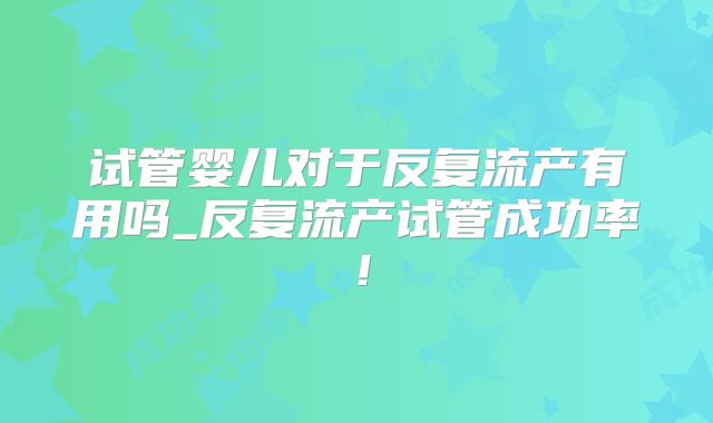 试管婴儿对于反复流产有用吗_反复流产试管成功率！